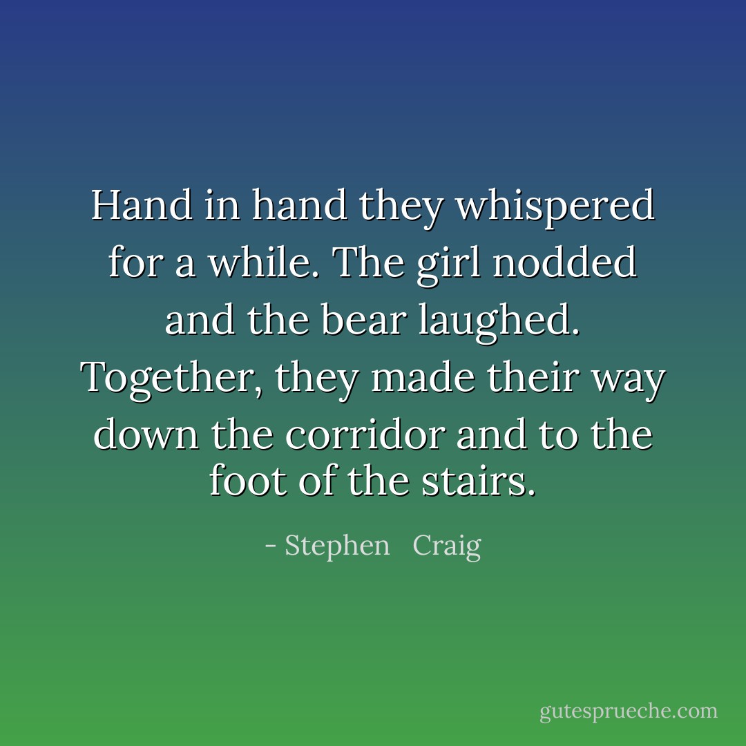 Hand in hand they whispered for a while. The girl nodded and the bear laughed. Together, they made their way down the corridor and to the foot of the stairs. - Stephen   Craig