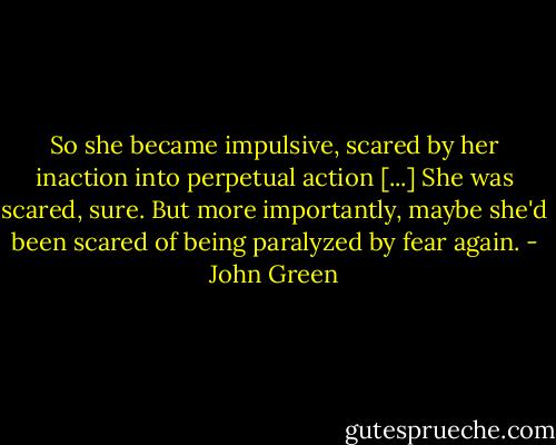 So she became impulsive, scared by her inaction into perpetual action [...] She was scared, sure. But more importantly, maybe she'd been scared of being paralyzed by fear again. - John Green