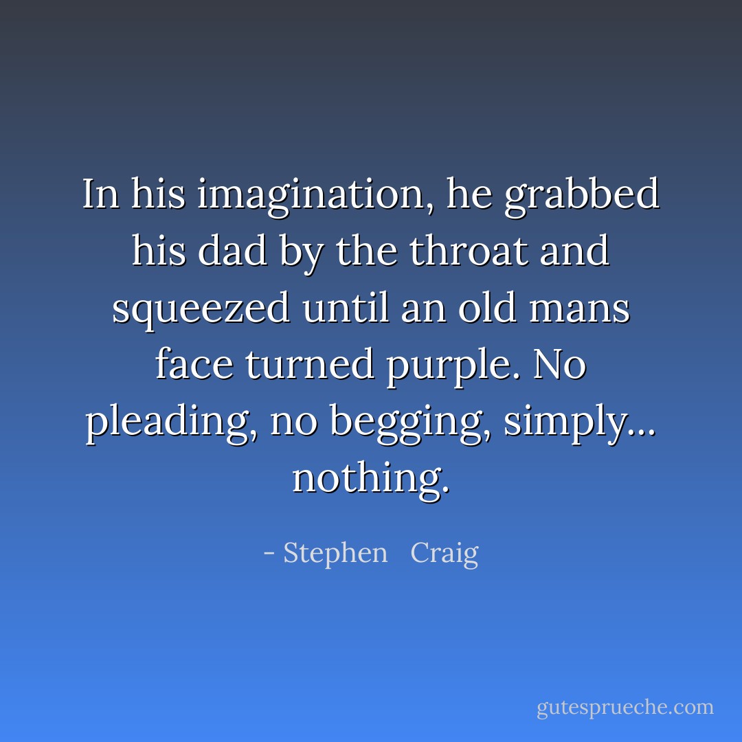 In his imagination, he grabbed his dad by the throat and squeezed until an old mans face turned purple. No pleading, no begging, simply... nothing. - Stephen   Craig