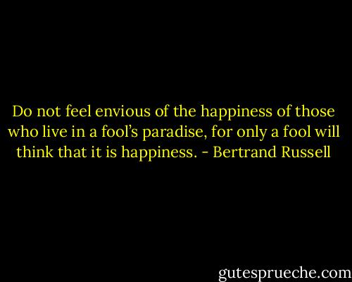 Do not feel envious of the happiness of those who live in a fool’s paradise, for only a fool will think that it is happiness. - Bertrand Russell
