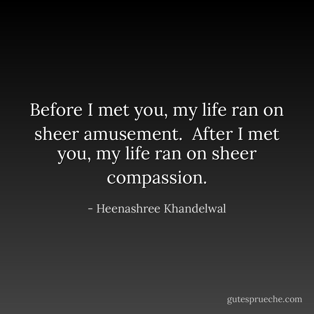 Before I met you, my life ran on sheer amusement. <br />After I met you, my life ran on sheer compassion. - Heenashree Khandelwal