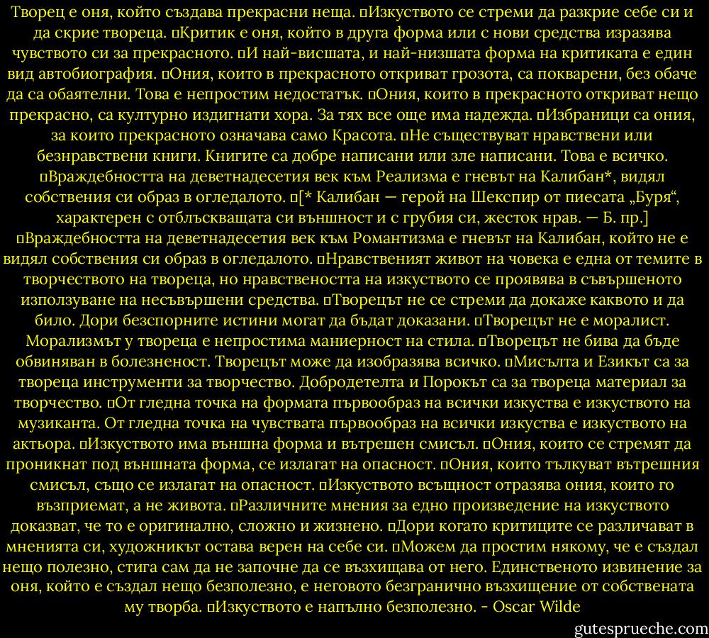 Творец е оня, който създава прекрасни неща.<br />	Изкуството се стреми да разкрие себе си и да скрие твореца.<br />	Критик е оня, който в друга форма или с нови средства изразява чувството си за прекрасното.<br />	И най-висшата, и най-низшата форма на критиката е един вид автобиография.<br />	Ония, които в прекрасното откриват грозота, са покварени, без обаче да са обаятелни. Това е непростим недостатък.<br />	Ония, които в прекрасното откриват нещо прекрасно, са културно издигнати хора. За тях все още има надежда.<br />	Избраници са ония, за които прекрасното означава само Красота.<br />	Не съществуват нравствени или безнравствени книги. Книгите са добре написани или зле написани. Това е всичко.<br />	Враждебността на деветнадесетия век към Реализма е гневът на Калибан*, видял собствения си образ в огледалото.<br />	[* Калибан — герой на Шекспир от пиесата „Буря“, характерен с отблъскващата си външност и с грубия си, жесток нрав. — Б. пр.]<br />	Враждебността на деветнадесетия век към Романтизма е гневът на Калибан, който не е видял собствения си образ в огледалото.<br />	Нравственият живот на човека е една от темите в творчеството на твореца, но нравствеността на изкуството се проявява в съвършеното използуване на несъвършени средства.<br />	Творецът не се стреми да докаже каквото и да било. Дори безспорните истини могат да бъдат доказани.<br />	Творецът не е моралист. Морализмът у твореца е непростима маниерност на стила.<br />	Творецът не бива да бъде обвиняван в болезненост. Творецът може да изобразява всичко.<br />	Мисълта и Езикът са за твореца инструменти за творчество. Добродетелта и Порокът са за твореца материал за творчество.<br />	От гледна точка на формата първообраз на всички изкуства е изкуството на музиканта. От гледна точка на чувствата първообраз на всички изкуства е изкуството на актьора.<br />	Изкуството има външна форма и вътрешен смисъл.<br />	Ония, които се стремят да проникнат под външната форма, се излагат на опасност.<br />	Ония, които тълкуват вътрешния смисъл, също се излагат на опасност.<br />	Изкуството всъщност отразява ония, които го възприемат, а не живота.<br />	Различните мнения за едно произведение на изкуството доказват, че то е оригинално, сложно и жизнено.<br />	Дори когато критиците се различават в мненията си, художникът остава верен на себе си.<br />	Можем да простим някому, че е създал нещо полезно, стига сам да не започне да се възхищава от него. Единственото извинение за оня, който е създал нещо безполезно, е неговото безгранично възхищение от собствената му творба.<br />	Изкуството е напълно безполезно. - Oscar Wilde