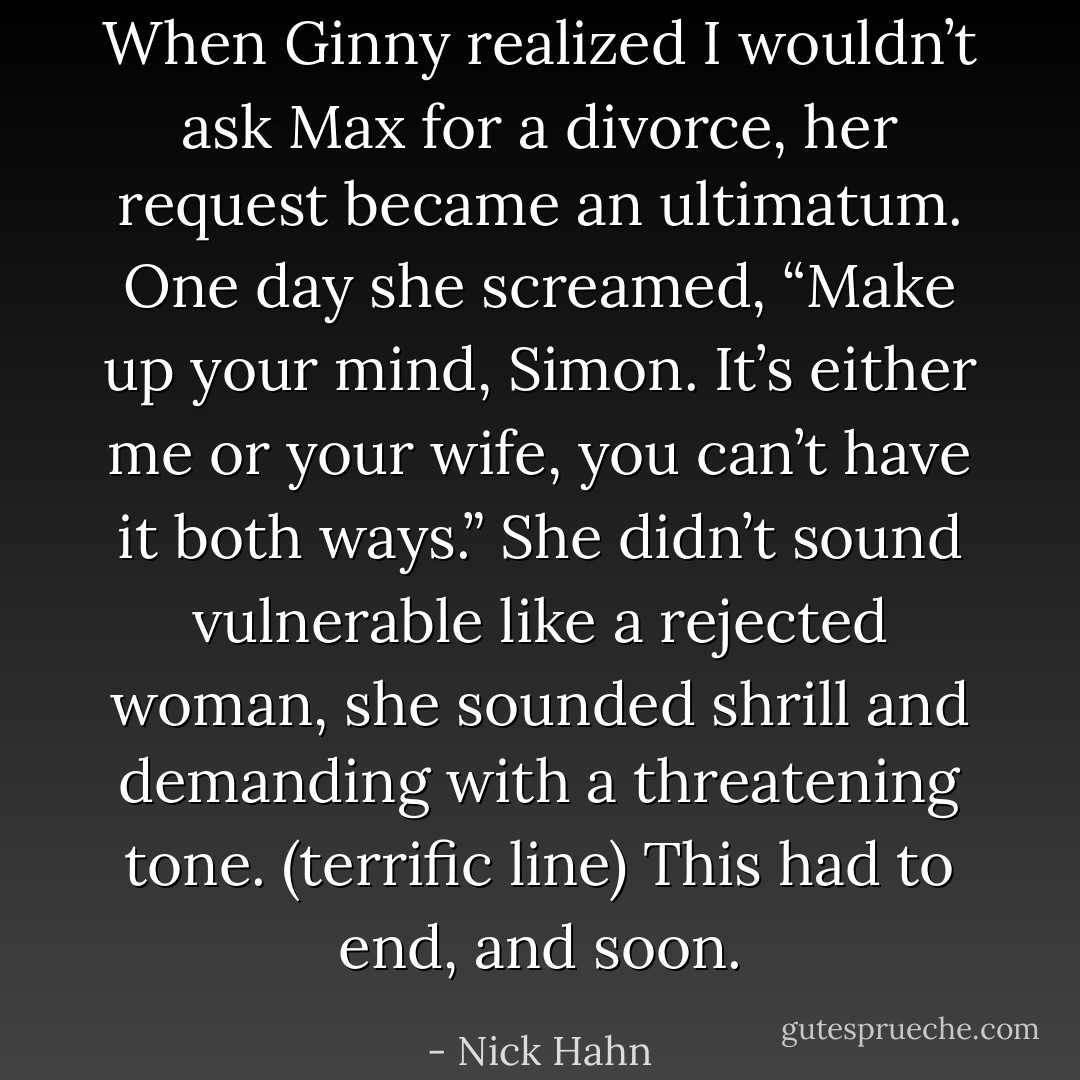 When Ginny realized I wouldn’t ask Max for a divorce, her request became an ultimatum. One day she screamed, “Make up your mind, Simon. It’s either me or your wife, you can’t have it both ways.” She didn’t sound vulnerable like a rejected woman, she sounded shrill and demanding with a threatening tone. (terrific line) This had to end, and soon. - Nick Hahn