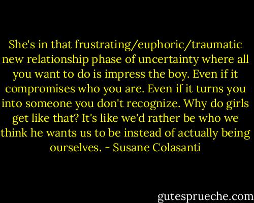 She's in that frustrating/euphoric/traumatic new relationship phase of uncertainty where all you want to do is impress the boy. Even if it compromises who you are. Even if it turns you into someone you don't recognize. Why do girls get like that? It's like we'd rather be who we think he wants us to be instead of actually being ourselves. - Susane Colasanti