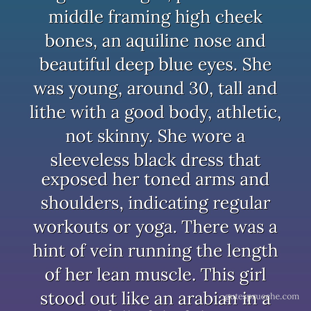 She had streaked blonde hair, long and straight, parted in the middle framing high cheek bones, an aquiline nose and beautiful deep blue eyes. She was young, around 30, tall and lithe with a good body, athletic, not skinny. She wore a sleeveless black dress that exposed her toned arms and shoulders, indicating regular workouts or yoga. There was a hint of vein running the length of her lean muscle. This girl stood out like an arabian in a corral full of draft horses. - Nick Hahn