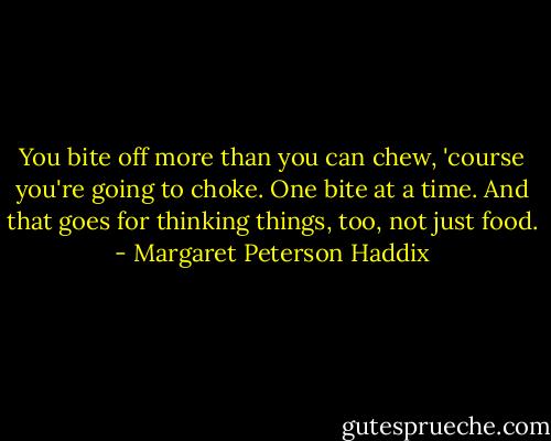 You bite off more than you can chew, 'course you're going to choke. One bite at a time. And that goes for thinking things, too, not just food. - Margaret Peterson Haddix