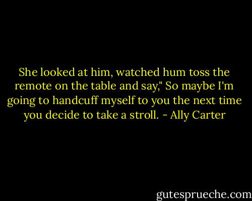 She looked at him, watched hum toss the remote on the table and say," So maybe I'm going to handcuff myself to you the next time you decide to take a stroll. - Ally Carter