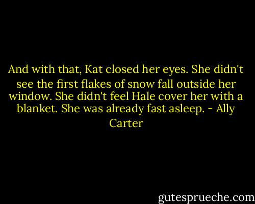 And with that, Kat closed her eyes. She didn't see the first flakes of snow fall outside her window. She didn't feel Hale cover her with a blanket. She was already fast asleep. - Ally Carter