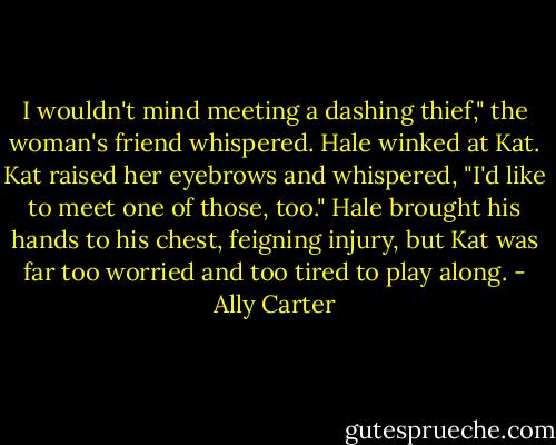 I wouldn't mind meeting a dashing thief," the woman's friend whispered. Hale winked at Kat. Kat raised her eyebrows and whispered, "I'd like to meet one of those, too." Hale brought his hands to his chest, feigning injury, but Kat was far too worried and too tired to play along. - Ally Carter