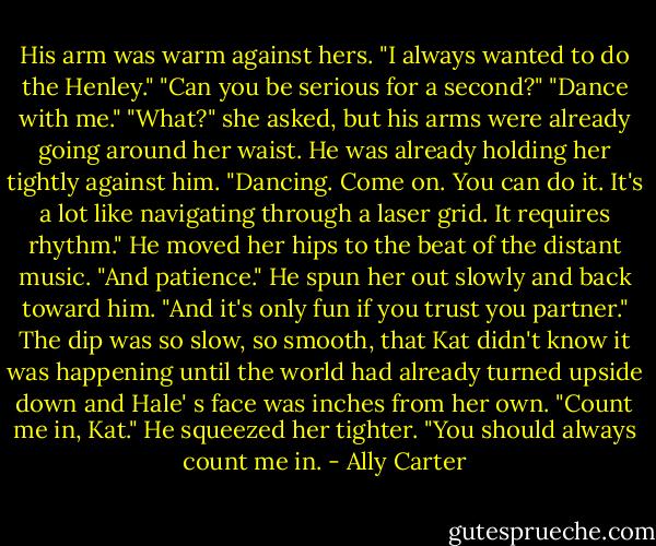 His arm was warm against hers. "I always wanted to do the Henley." "Can you be serious for a second?" "Dance with me." "What?" she asked, but his arms were already going around her waist. He was already holding her tightly against him. "Dancing. Come on. You can do it. It's a lot like navigating through a laser grid. It requires rhythm." He moved her hips to the beat of the distant music. "And patience." He spun her out slowly and back toward him. "And it's only fun if you trust you partner." The dip was so slow, so smooth, that Kat didn't know it was happening until the world had already turned upside down and Hale' s face was inches from her own. "Count me in, Kat." He squeezed her tighter. "You should always count me in. - Ally Carter