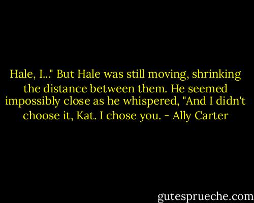 Hale, I..." But Hale was still moving, shrinking the distance between them. He seemed impossibly close as he whispered, "And I didn't choose it, Kat. I chose you. - Ally Carter