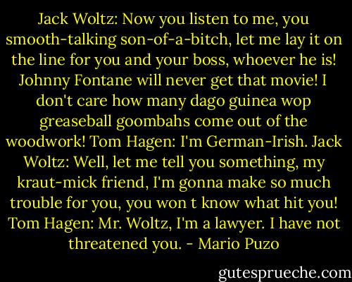 Jack Woltz: Now you listen to me, you smooth-talking son-of-a-bitch, let me lay it on the line for you and your boss, whoever he is! Johnny Fontane will never get that movie! I don't care how many dago guinea wop greaseball goombahs come out of the woodwork!<br />Tom Hagen: I'm German-Irish.<br />Jack Woltz: Well, let me tell you something, my kraut-mick friend, I'm gonna make so much trouble for you, you won t know what hit you!<br />Tom Hagen: Mr. Woltz, I'm a lawyer. I have not threatened you. - Mario Puzo
