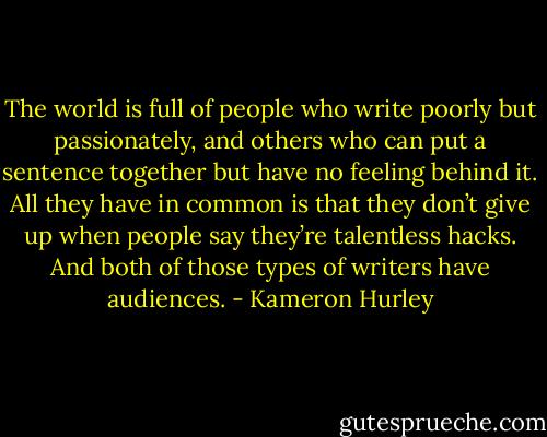 The world is full of people who write poorly but passionately, and others who can put a sentence together but have no feeling behind it. All they have in common is that they don’t give up when people say they’re talentless hacks. And both of those types of writers have audiences. - Kameron Hurley
