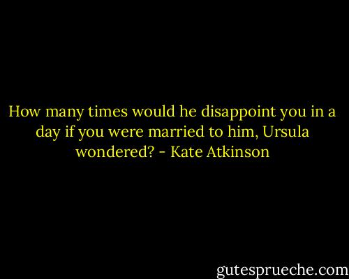 How many times would he disappoint you in a day if you were married to him, Ursula wondered? - Kate Atkinson