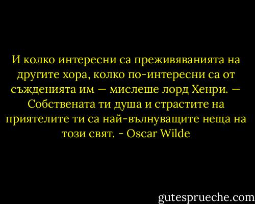 И колко интересни са преживяванията на другите хора, колко по-интересни са от съжденията им — мислеше лорд Хенри. — Собствената ти душа и страстите на приятелите ти са най-вълнуващите неща на този свят. - Oscar Wilde