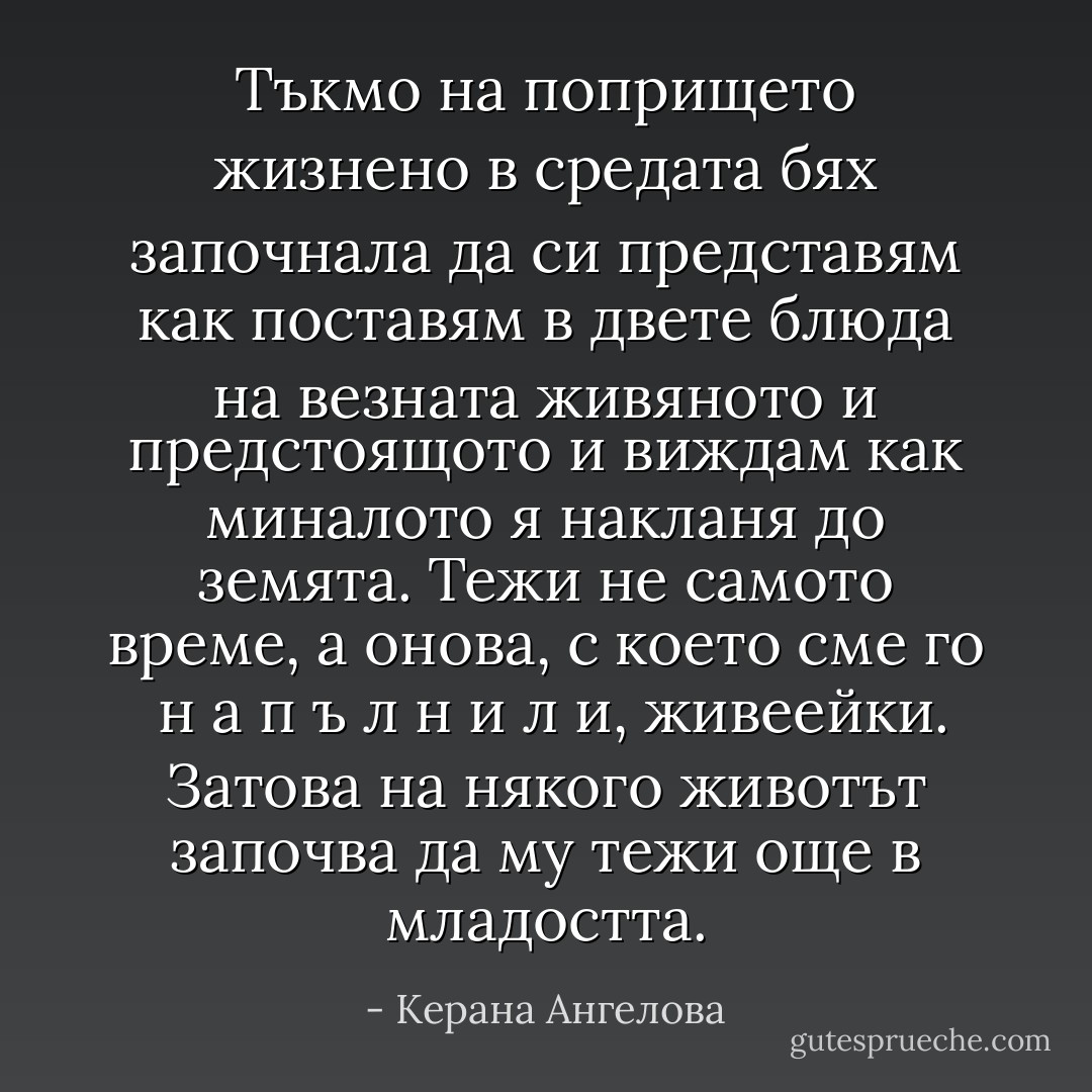 Тъкмо на попрището жизнено в средата бях започнала да си представям как поставям в двете блюда на везната живяното и предстоящото и виждам как миналото я накланя до земята. Тежи не самото време, а онова, с което сме го <br />н а п ъ л н и л и, живеейки. Затова на някого животът започва да му тежи още в младостта. - Керана Ангелова