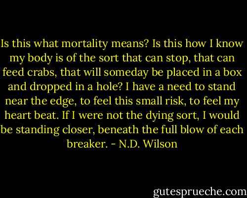 Is this what mortality means? Is this how I know my body is of the sort that can stop, that can feed crabs, that will someday be placed in a box and dropped in a hole? I have a need to stand near the edge, to feel this small risk, to feel my heart beat. If I were not the dying sort, I would be standing closer, beneath the full blow of each breaker. - N.D. Wilson