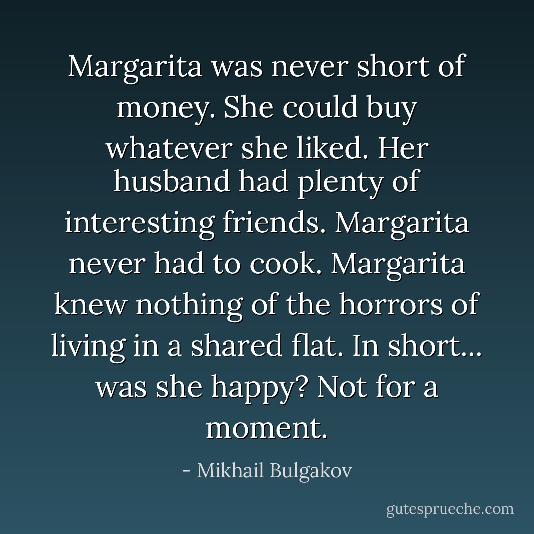 Margarita was never short of money. She could buy whatever she liked. Her husband had plenty of interesting friends. Margarita never had to cook. Margarita knew nothing of the horrors of living in a shared flat. In short... was she happy? Not for a moment. - Mikhail Bulgakov