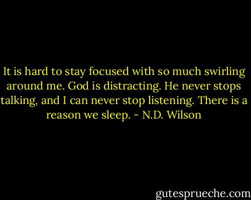 It is hard to stay focused with so much swirling around me. God is distracting. He never stops talking, and I can never stop listening. There is a reason we sleep. - N.D. Wilson