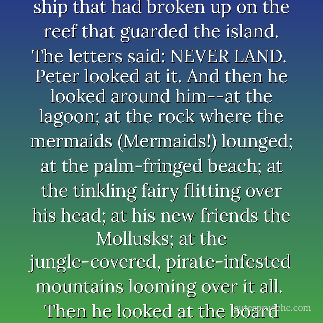 There were letters on the bottom, letters he'd seen before, on the ship that had carried him from London, the ship that had broken up on the reef that guarded the island. The letters said: NEVER LAND.<br /><br />Peter looked at it. And then he looked around him--at the lagoon; at the rock where the mermaids (Mermaids!) lounged; at the palm-fringed beach; at the tinkling fairy flitting over his head; at his new friends the Mollusks; at the jungle-covered, pirate-infested mountains looming over it all.<br /><br />Then he looked at the board again, and he laughed out loud.<br /><br />'That's exactly where I am,' he said. - Dave Barry