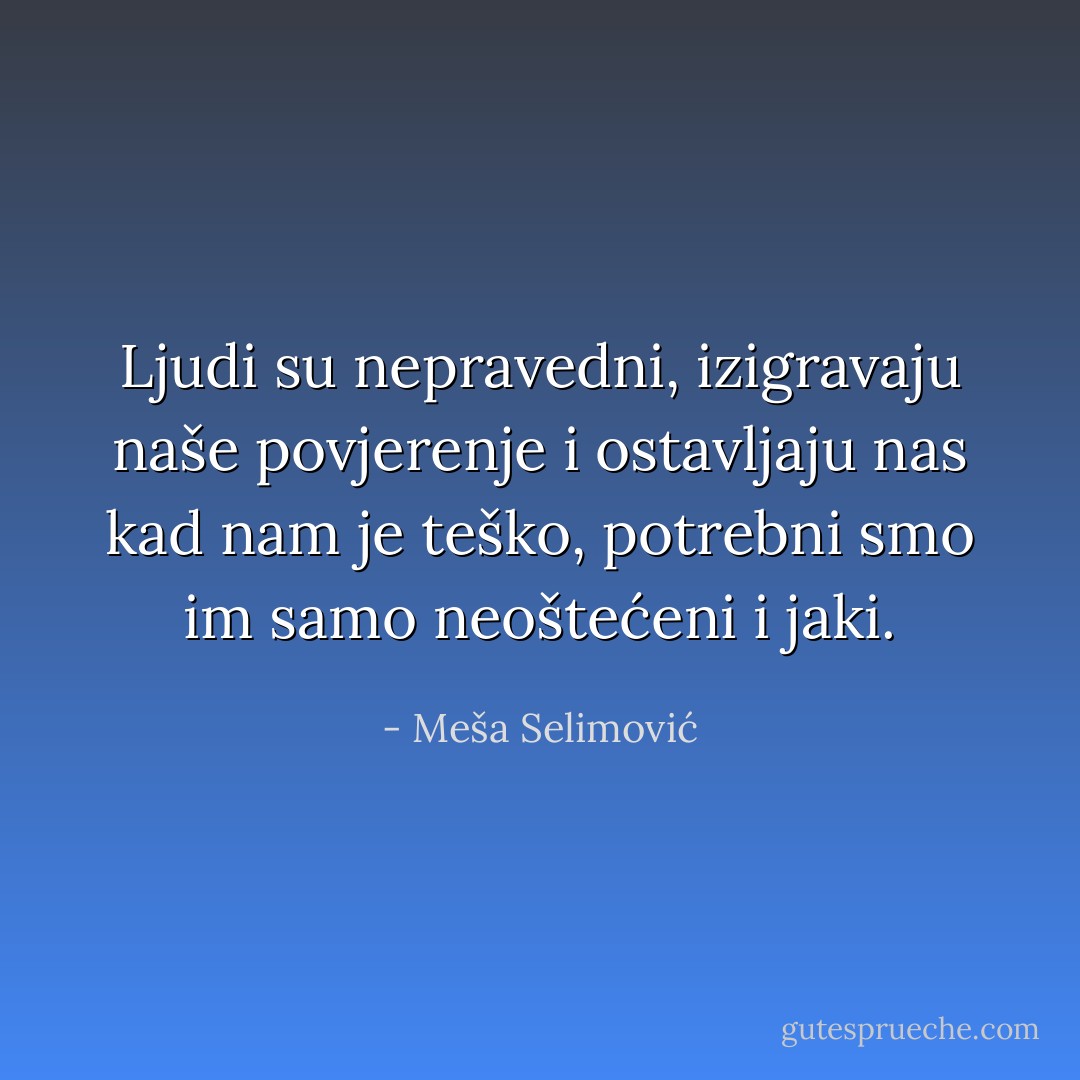 Ljudi su nepravedni, izigravaju naše povjerenje i ostavljaju nas kad nam je teško, potrebni smo im samo neoštećeni i jaki. - Meša Selimović