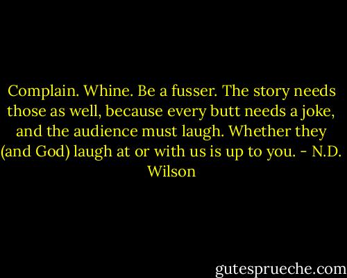 Complain. Whine. Be a fusser. The story needs those as well, because every butt needs a joke, and the audience must laugh. Whether they (and God) laugh at or with us is up to you. - N.D. Wilson