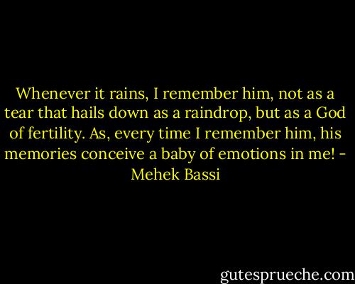 Whenever it rains, I remember him, not as a tear that hails down as a raindrop, but as a God of fertility. As, every time I remember him, his memories conceive a baby of emotions in me! - Mehek Bassi