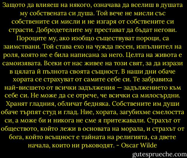 Защото да влияеш на някого, означава да вселиш в душата му собствената си душа. Той вече не мисли със собствените си мисли и не изгаря от собствените си страсти. Добродетелите му престават да бъдат негови. Пороците му, ако изобщо съществуват пороци, са заимствани. Той става ехо на чужда песен, изпълнител на роля, която не е била написана за него. Целта на живота е самоизявата. Всеки от нас живее на този свят, за да изрази в цялата й пълнота своята същност. В наши дни обаче хората се страхуват от самите себе си. Те забравиха най-висшето от всички задължения — задължението към себе си. Не може да се отрече, че всички са милосърдни. Хранят гладния, обличат бедняка. Собствените им души обаче търпят студ и глад. Ние, хората, загубихме смелостта си, а може би и никога не сме я притежавали. Страхът от обществото, който лежи в основата на морала, и страхът от бога, който всъщност е тайната на религията, са двете начала, които ни ръководят. - Oscar Wilde