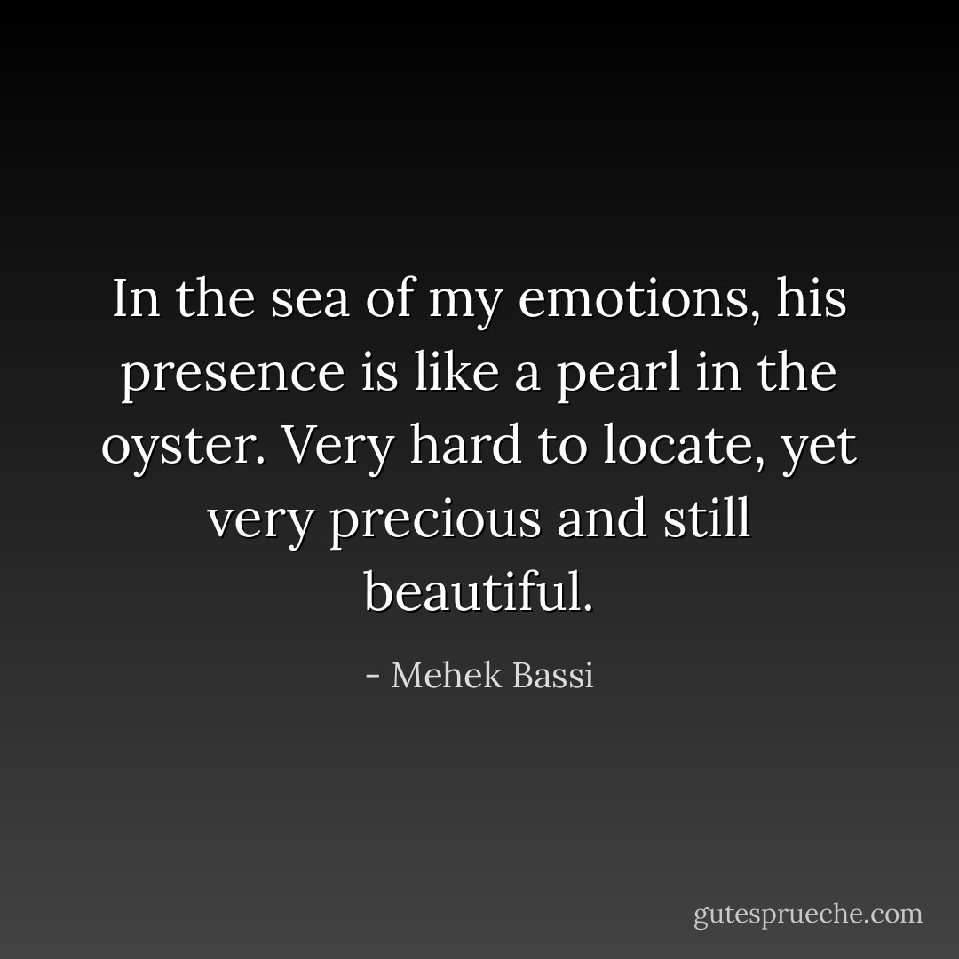 In the sea of my emotions, his presence is like a pearl in the oyster. Very hard to locate, yet very precious and still beautiful. - Mehek Bassi