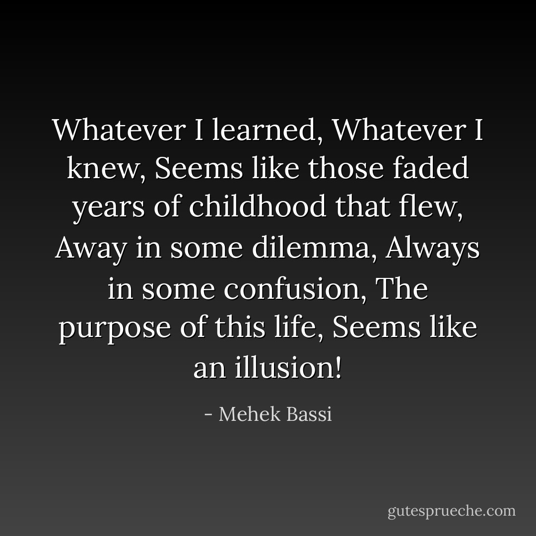 Whatever I learned,<br />Whatever I knew,<br />Seems like those faded years of childhood that flew,<br />Away in some dilemma,<br />Always in some confusion,<br />The purpose of this life,<br />Seems like an illusion! - Mehek Bassi