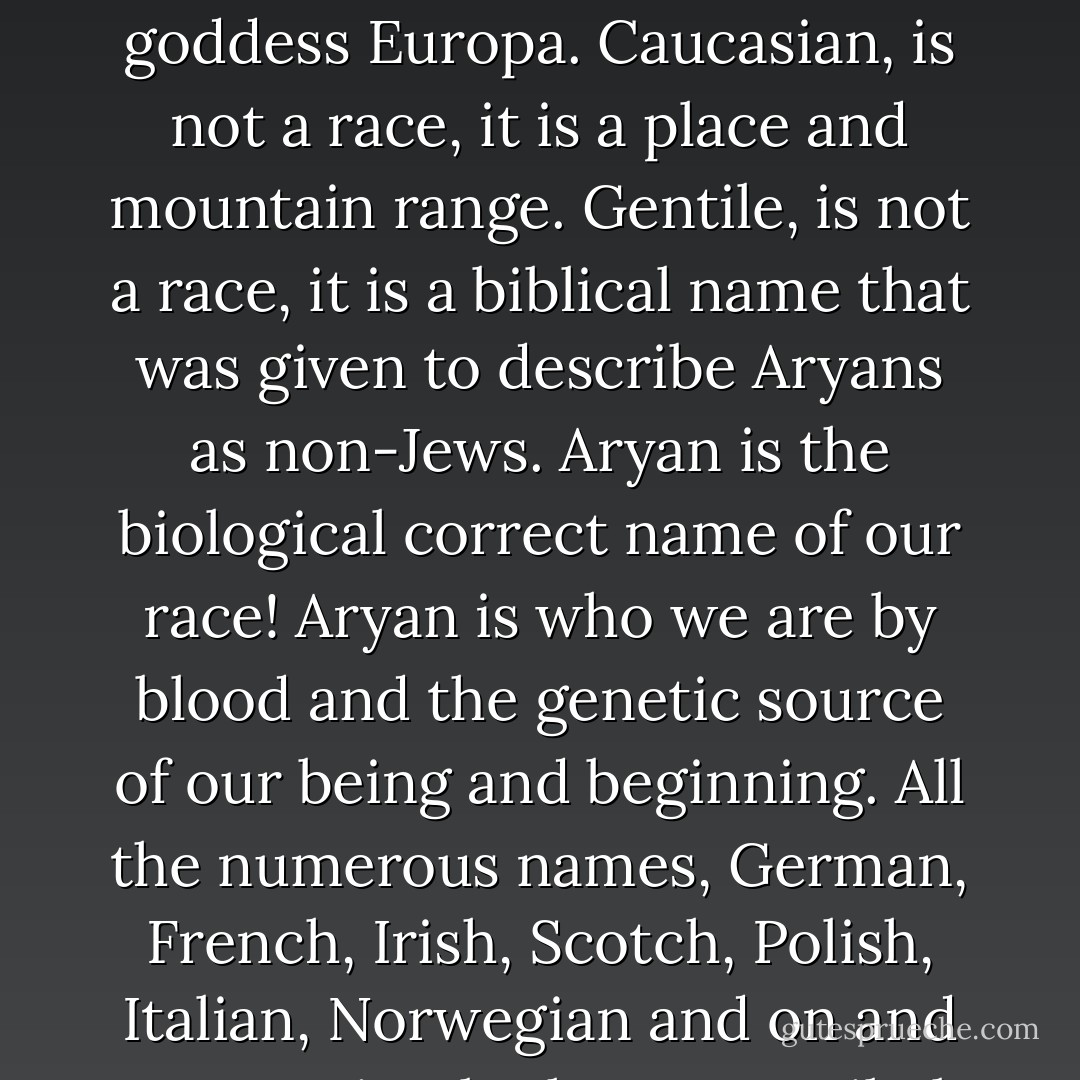 White, is not a race, it is a color, European, is not a race, it is a place named after the goddess Europa. Caucasian, is not a race, it is a place and mountain range. Gentile, is not a race, it is a biblical name that was given to describe Aryans as non-Jews. Aryan is the biological correct name of our race! Aryan is who we are by blood and the genetic source of our being and beginning. All the numerous names, German, French, Irish, Scotch, Polish, Italian, Norwegian and on and on are simply the many tribal names of the Aryan people. - Ron McVan