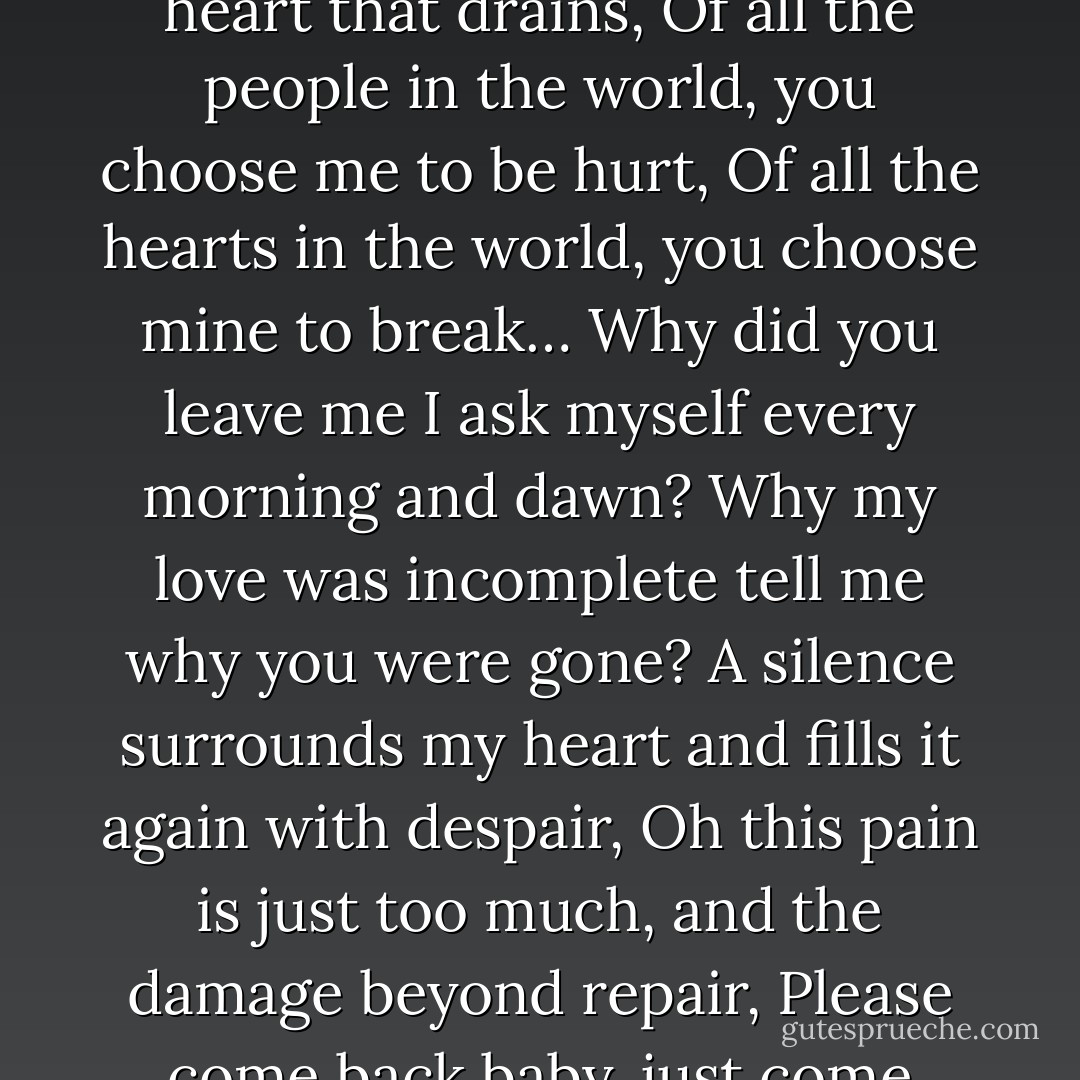 Loving you is no more a beautiful memory, but now just a pain,<br />I cry and weep every time I walk down the memory lane,<br />Your love always completed me in every sense as a whole,<br />But now it’s just emptiness and sorrow in my heart that drains,<br />Of all the people in the world, you choose me to be hurt,<br />Of all the hearts in the world, you choose mine to break…<br />Why did you leave me I ask myself every morning and dawn?<br />Why my love was incomplete tell me why you were gone?<br />A silence surrounds my heart and fills it again with despair,<br />Oh this pain is just too much, and the damage beyond repair,<br />Please come back baby, just come back and bring that old smile,<br />Or just come to see me every once in a while,<br />So my heart no more bleeds, and no more my soul aches,<br />So I can be peaceful after my death, in my ashes and burnt flakes… - Mehek Bassi