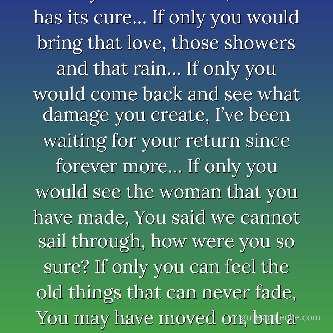 If only you would realize some day, how much have you hurt me,<br />If only your heart ever, craves for me or my presence…<br />If only you feel that love again someday for me,<br />If only you are affected someday by my absence…<br />Only you can end all my suffering and this unbearable pain,<br />If only you would know what you could never procure…<br />If only you go through the memories of past once again,<br />Since the day you left my heart has bled, no one has its cure…<br />If only you would bring that love, those showers and that rain…<br />If only you would come back and see what damage you create,<br />I’ve been waiting for your return since forever more…<br />If only you would see the woman that you have made,<br />You said we cannot sail through, how were you so sure?<br />If only you can feel the old things that can never fade,<br />You may have moved on, but a piece of my heart is still with you…<br />I know how I’ve come so far alone; I know how I’m able to wade,<br />People say that I’m insane and you won’t ever come back again…<br />Maybe you would have never made your separate way,<br />Maybe you would have stayed with me and proved everyone wrong…<br />If only you would know the pain of dying every day,<br />If only you would feel the burden of smiling and being strong… - Mehek Bassi