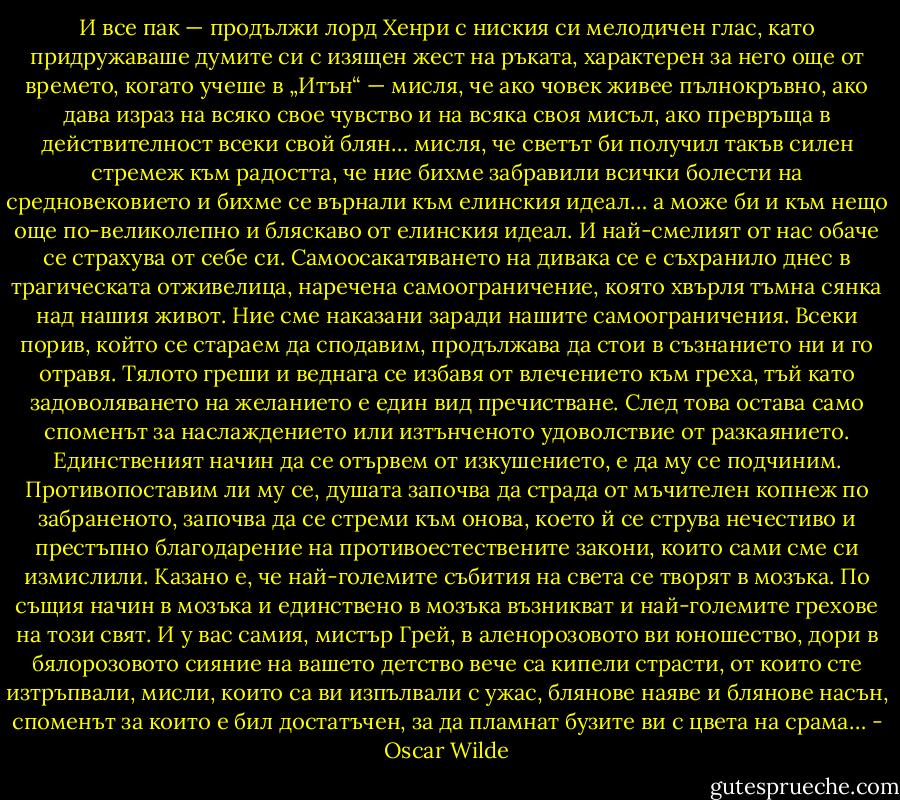 И все пак — продължи лорд Хенри с ниския си мелодичен глас, като придружаваше думите си с изящен жест на ръката, характерен за него още от времето, когато учеше в „Итън“ — мисля, че ако човек живее пълнокръвно, ако дава израз на всяко свое чувство и на всяка своя мисъл, ако превръща в действителност всеки свой блян… мисля, че светът би получил такъв силен стремеж към радостта, че ние бихме забравили всички болести на средновековието и бихме се върнали към елинския идеал… а може би и към нещо още по-великолепно и бляскаво от елинския идеал. И най-смелият от нас обаче се страхува от себе си. Самоосакатяването на дивака се е съхранило днес в трагическата отживелица, наречена самоограничение, която хвърля тъмна сянка над нашия живот. Ние сме наказани заради нашите самоограничения. Всеки порив, който се стараем да сподавим, продължава да стои в съзнанието ни и го отравя. Тялото греши и веднага се избавя от влечението към греха, тъй като задоволяването на желанието е един вид пречистване. След това остава само споменът за наслаждението или изтънченото удоволствие от разкаянието. Единственият начин да се отървем от изкушението, е да му се подчиним. Противопоставим ли му се, душата започва да страда от мъчителен копнеж по забраненото, започва да се стреми към онова, което й се струва нечестиво и престъпно благодарение на противоестествените закони, които сами сме си измислили. Казано е, че най-големите събития на света се творят в мозъка. По същия начин в мозъка и единствено в мозъка възникват и най-големите грехове на този свят. И у вас самия, мистър Грей, в аленорозовото ви юношество, дори в бялорозовото сияние на вашето детство вече са кипели страсти, от които сте изтръпвали, мисли, които са ви изпълвали с ужас, блянове наяве и блянове насън, споменът за които е бил достатъчен, за да пламнат бузите ви с цвета на срама… - Oscar Wilde