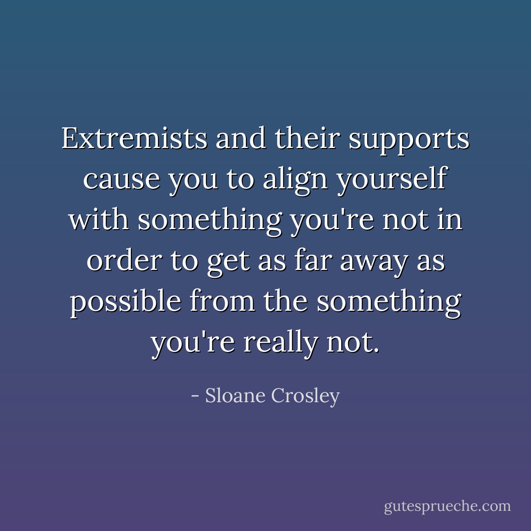 Extremists and their supports cause you to align yourself with something you're not in order to get as far away as possible from the something you're <i>really</i> not. - Sloane Crosley