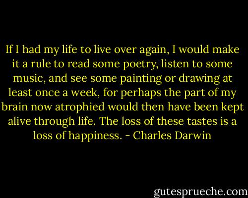 If I had my life to live over again, I would make it a rule to read some poetry, listen to some music, and see some painting or drawing at least once a week, for perhaps the part of my brain now atrophied would then have been kept alive through life. The loss of these tastes is a loss of happiness. - Charles Darwin