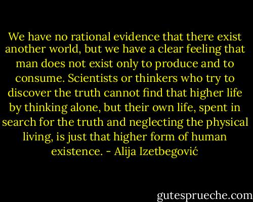 We have no rational evidence that there exist another world, but we have a clear feeling that man does not exist only to produce and to consume. Scientists or thinkers who try to discover the truth cannot find that higher life by thinking alone, but their own life, spent in search for the truth and neglecting the physical living, is just that higher form of human existence. - Alija Izetbegović