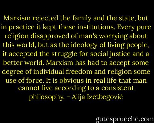 Marxism rejected the family and the state, but in practice it kept these institutions. Every pure religion disapproved of man's worrying about this world, but as the ideology of living people, it accepted the struggle for social justice and a better world. Marxism has had to accept some degree of individual freedom and religion some use of force. It is obvious in real life that man cannot live according to a consistent philosophy. - Alija Izetbegović