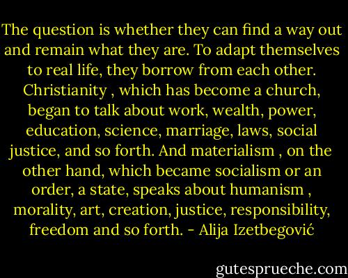 The question is whether they can find a way out and remain what they are. To adapt themselves to real life, they borrow from each other. Christianity , which has become a church, began to talk about work, wealth, power, education, science, marriage, laws, social justice, and so forth. And materialism , on the other hand, which became socialism or an order, a state, speaks about humanism , morality, art, creation, justice, responsibility, freedom and so forth. - Alija Izetbegović