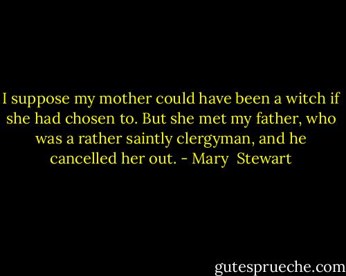 I suppose my mother could have been a witch if she had chosen to. But she met my father, who was a rather saintly clergyman, and he cancelled her out. - Mary  Stewart