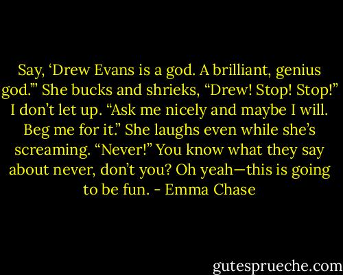 Say, ‘Drew Evans is a god. A brilliant, genius god.’”<br />She bucks and shrieks, “Drew! Stop! Stop!”<br />I don’t let up. “Ask me nicely and maybe I will. Beg me for it.”<br />She laughs even while she’s screaming. “Never!”<br />You know what they say about never, don’t you?<br />Oh yeah—this is going to be fun. - Emma Chase