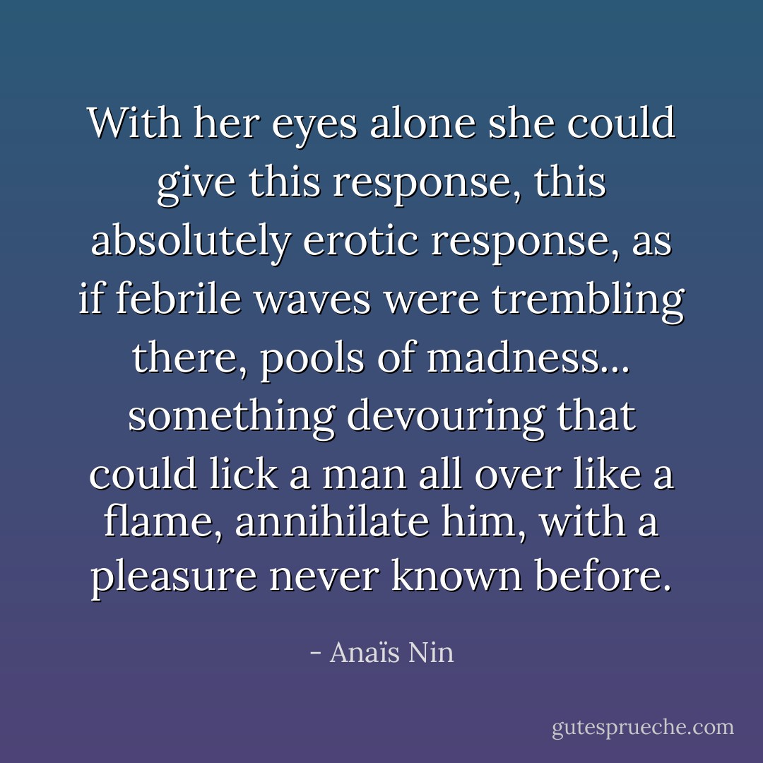 With her eyes alone she could give this response, this absolutely erotic response, as if febrile waves were trembling there, pools of madness... something devouring that could lick a man all over like a flame, annihilate him, with a pleasure never known before. - Anaïs Nin
