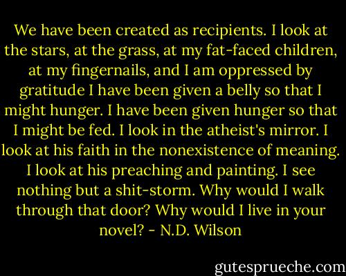 We have been created as recipients. I look at the stars, at the grass, at my fat-faced children, at my fingernails, and I am oppressed by gratitude<br />I have been given a belly so that I might hunger. I have been given hunger so that I might be fed.<br />I look in the atheist's mirror. I look at his faith in the nonexistence of meaning. I look at his preaching and painting. I see nothing but a shit-storm.<br />Why would I walk through that door? Why would I live in your novel? - N.D. Wilson