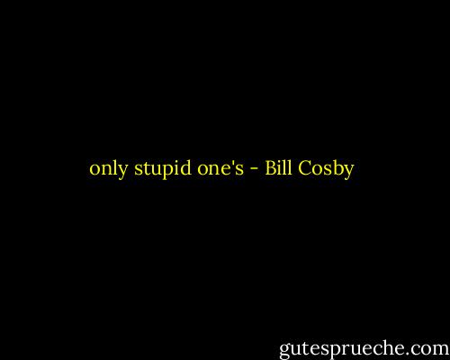 only stupid one's - Bill Cosby