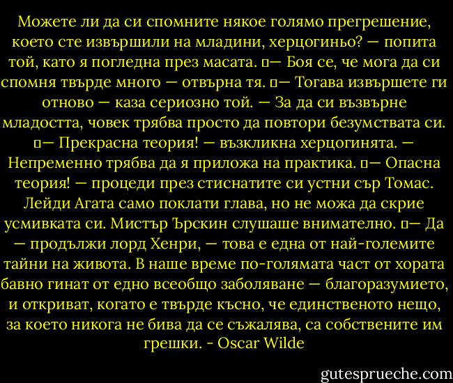 Можете ли да си спомните някое голямо прегрешение, което сте извършили на младини, херцогиньо? — попита той, като я погледна през масата.<br />	— Боя се, че мога да си спомня твърде много — отвърна тя.<br />	— Тогава извършете ги отново — каза сериозно той. — За да си възвърне младостта, човек трябва просто да повтори безумствата си.<br />	— Прекрасна теория! — възкликна херцогинята. — Непременно трябва да я приложа на практика.<br />	— Опасна теория! — процеди през стиснатите си устни сър Томас. Лейди Агата само поклати глава, но не можа да скрие усмивката си. Мистър Ърскин слушаше внимателно.<br />	— Да — продължи лорд Хенри, — това е една от най-големите тайни на живота. В наше време по-голямата част от хората бавно гинат от едно всеобщо заболяване — благоразумието, и откриват, когато е твърде късно, че единственото нещо, за което никога не бива да се съжалява, са собствените им грешки. - Oscar Wilde