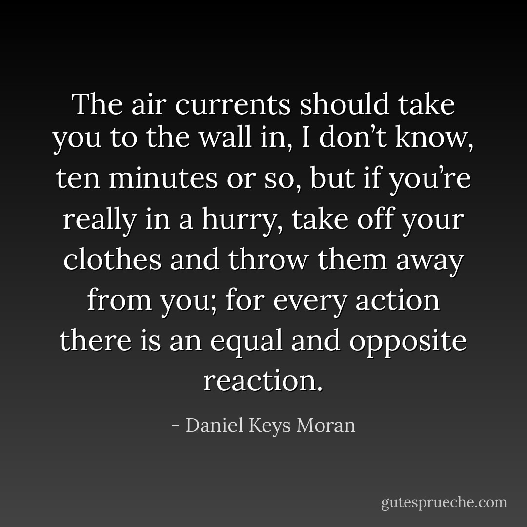 The air currents should take you to the wall in, I don’t know, ten minutes or so, but if you’re really in a hurry, take off your clothes and throw them away from you; for every action there is an equal and opposite reaction. - Daniel Keys Moran