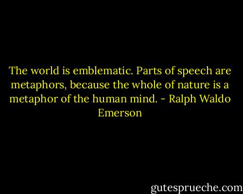 The world is emblematic. Parts of speech are metaphors, because the whole of nature is a metaphor of the human mind. - Ralph Waldo Emerson