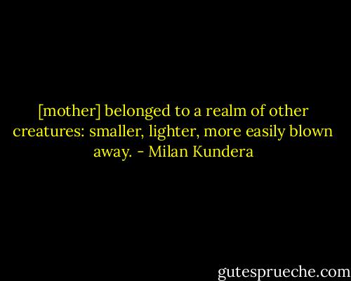 [mother] belonged to a realm of other creatures: smaller, lighter, more easily blown away. - Milan Kundera