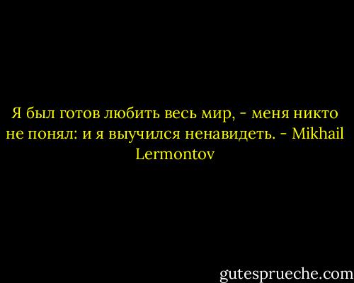 Я был готов любить весь мир, - меня никто не понял: и я выучился ненавидеть. - Mikhail Lermontov