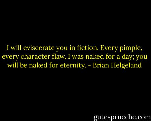 I will eviscerate you in fiction. Every pimple, every character flaw. I was naked for a day; you will be naked for eternity. - Brian Helgeland